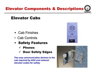 Elevator Components & DescriptionsElevator Components & Descriptions
•• Cab FinishesCab Finishes
•• Cab ControlsCab Controls
•• Safety FeaturesSafety Features
 PhonesPhones
 Door Safety EdgesDoor Safety Edges
Elevator CabsElevator Cabs
Two way communication devices in the
cab required by ADA and national
elevator codes for safety.
 