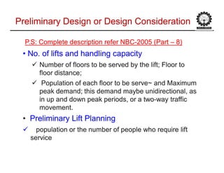 Preliminary Design or Design ConsiderationPreliminary Design or Design Consideration
P.S: Complete description refer NBCP.S: Complete description refer NBC--2005 (Part2005 (Part –– 8)8)
•• No. of lifts andNo. of lifts and hhandling capacityandling capacity
 NumberNumber of floors to be served by theof floors to be served by the lift; Floorlift; Floor toto
floor distance;floor distance;
 Population of each floor to be serve~Population of each floor to be serve~ and Maximumand Maximum
peak demand; this demandpeak demand; this demand maybe unidirectionalmaybe unidirectional, as, as
in up and downin up and down peak periodspeak periods, or a two, or a two--way trafficway traffic
movement.movement.
•• Preliminary LiftPreliminary Lift PlanningPlanning
 population or the number of peoplepopulation or the number of people who requirewho require liftlift
serviceservice
 