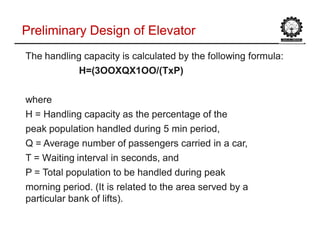 The handling capacity is calculated byThe handling capacity is calculated by the following formula:the following formula:
H=(H=(3OOXQX1OO/(3OOXQX1OO/(TxPTxP))
wherewhere
H = Handling capacity as the percentage of theH = Handling capacity as the percentage of the
peak population handled during 5peak population handled during 5 min periodmin period,,
Q = Average number of passengers carried inQ = Average number of passengers carried in a cara car,,
T = Waiting interval in seconds, andT = Waiting interval in seconds, and
P = Total population to be handled during peakP = Total population to be handled during peak
morning period. (It is related to themorning period. (It is related to the area servedarea served by aby a
particular bank ofparticular bank of lifts).lifts).
Preliminary Design of ElevatorPreliminary Design of Elevator
 
