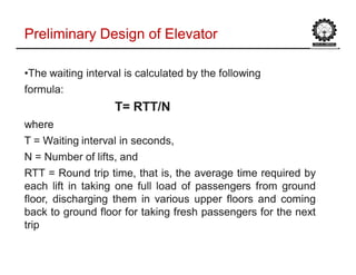 ••The waiting interval is calculated by the followingThe waiting interval is calculated by the following
formula:formula:
T= RTT/NT= RTT/N
wherewhere
T = Waiting interval in seconds,T = Waiting interval in seconds,
N = Number of lifts, andN = Number of lifts, and
RTTRTT == RoundRound triptrip time,time, thatthat is,is, thethe averageaverage timetime requiredrequired byby
eacheach liftlift inin takingtaking oneone fullfull loadload ofof passengerspassengers fromfrom groundground
floor,floor, dischargingdischarging themthem inin variousvarious upperupper floorsfloors andand comingcoming
backback toto groundground floorfloor forfor takingtaking freshfresh passengerspassengers forfor thethe nextnext
triptrip
Preliminary Design of ElevatorPreliminary Design of Elevator
 