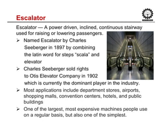 Escalator
Escalator — A power driven, inclined, continuous stairway
used for raising or lowering passengers.
 Named Escalator by Charles
Seeberger in 1897 by combining
the latin word for steps “scala” and
elevator
 Charles Seeberger sold rights
to Otis Elevator Company in 1902
which is currently the dominant player in the industry.
 Most applications include department stores, airports,
shopping malls, convention centers, hotels, and public
buildings
 One of the largest, most expensive machines people use
on a regular basis, but also one of the simplest.
 