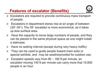 Features of escalator (Benefits)
 Escalators are required to provide continuous mass transport
of people.
 Escalators in department stores rise at an angle of between
(30°-35°). The 35° escalator is more economical, as it takes
up less surface area.
 Have the capacity to move large numbers of people, and they
can be placed in the same physical space as one might install
a staircase.
 Have no waiting interval (except during very heavy traffic)
 They can be used to guide people toward main exits or
special exhibits, and may be weatherproofed for outdoor use.
 Escalator speeds vary from 90 – 180 ft per minute, an
escalator moving 145 ft per minute can carry more that 10,000
people in an hour
 