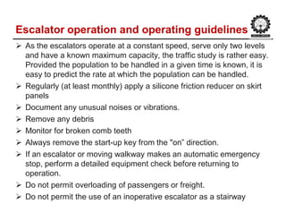 Escalator operation and operating guidelines
 As the escalators operate at a constant speed, serve only two levels
and have a known maximum capacity, the traffic study is rather easy.
Provided the population to be handled in a given time is known, it is
easy to predict the rate at which the population can be handled.
 Regularly (at least monthly) apply a silicone friction reducer on skirt
panels
 Document any unusual noises or vibrations.
 Remove any debris
 Monitor for broken comb teeth
 Always remove the start-up key from the "on” direction.
 If an escalator or moving walkway makes an automatic emergency
stop, perform a detailed equipment check before returning to
operation.
 Do not permit overloading of passengers or freight.
 Do not permit the use of an inoperative escalator as a stairway
 