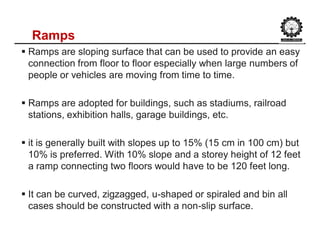 Ramps
 Ramps are sloping surface that can be used to provide an easy
connection from floor to floor especially when large numbers of
people or vehicles are moving from time to time.
 Ramps are adopted for buildings, such as stadiums, railroad
stations, exhibition halls, garage buildings, etc.
 it is generally built with slopes up to 15% (15 cm in 100 cm) but
10% is preferred. With 10% slope and a storey height of 12 feet
a ramp connecting two floors would have to be 120 feet long.
 It can be curved, zigzagged, u-shaped or spiraled and bin all
cases should be constructed with a non-slip surface.
 