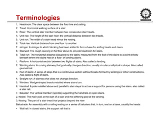 Terminologies
1. Headroom: The clear space between the floor line and ceiling.
2. Tread: Horizontal walking surface of a stair
3. Riser: The vertical stair member between two consecutive stair treads.
4. Unit rise: The height of the stair riser; the vertical distance between two treads.
5. Unit run: The width of a stair tread minus the nosing.
6. Total rise: Vertical distance from one floor to another
7. stringer: A stringer to which blocking has been added to form a base for adding treads and risers.
8. Stairwell: The rough opening in the floor above to provide headroom for stairs.
9. Total run: The horizontal distance occupied by the stairs; measured from the foot of the stairs to a point directly
beneath where the stairs rest on a floor or landing above.
1. Platform: A horizontal section between two flights of stairs. Also called a landing.
2. Winding stairs: A curving stairway that gradually changes direction; usually circular or elliptical in shape. Also called
geometrical.
3. Run of stairs: A series of steps that is a continuous section without breaks formed by landings or other constructions.
Also called a flight of stairs.
4. Straight run: A stairway that does not change direction.
5. Winders: Wedge-shaped treads installed where stairs turn.
6. Handrail: A pole installed above and parallel to stair steps to act as a support for persons using the stairs. also called
a stair rail.
7. Baluster: The vertical member (spindle) supporting the handrails on open stairs.
2. Newel: The main post at the start of a stair and the stiffening post at the landing.
3. Nosing: The part of a stair tread that projects beyond the riser
Balustrade: An assembly with a railing resting on a series of balusters that, in turn, rest on a base, usually the treads
• Wall rail: In closed stairs, the support rail that is
 