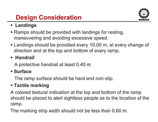 Design Consideration
 Landings
 Ramps should be provided with landings for resting,
maneuvering and avoiding excessive speed.
 Landings should be provided every 10.00 m, at every change of
direction and at the top and bottom of every ramp.
 Handrail
A protective handrail at least 0.40 m
 Surface
The ramp surface should be hard and non-slip.
 Tactile marking
A colored textural indication at the top and bottom of the ramp
should be placed to alert sightless people as to the location of the
ramp.
The marking strip width should not be less than 0.60 m.
 