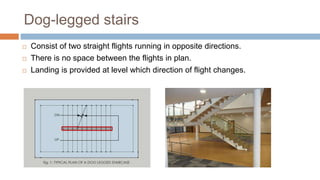 Dog-legged stairs
 Consist of two straight flights running in opposite directions.
 There is no space between the flights in plan.
 Landing is provided at level which direction of flight changes.
 