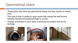 Geometrical stairs
 These stairs may have any geometrical shape and they require no newel
post.
 This type of stair is similar to open newel stair except the well formed
between forward and backward flight is curved.
 Change of direction in such stairs is achieved by winders and not by
landings.
 