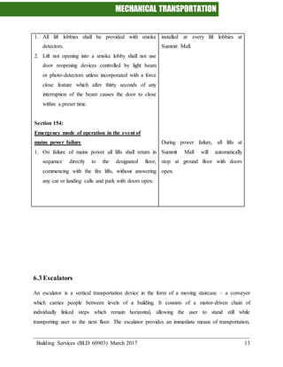 MECHANICAL TRANSPORTATION
Building Services (BLD 60903) March 2017 13
1. All lift lobbies shall be provided with smoke
detectors.
2. Lift not opening into a smoke lobby shall not use
door reopening devices controlled by light beam
or photo-detectors unless incorporated with a force
close feature which after thirty seconds of any
interruption of the beam causes the door to close
within a preset time.
Section 154:
Emergency mode of operation in the event of
mains power failure
1. On failure of mains power all lifts shall return in
sequence directly to the designated floor,
commencing with the fire lifts, without answering
any car or landing calls and park with doors open.
installed at every lift lobbies at
Summit Mall.
During power failure, all lifts at
Summit Mall will automatically
stop at ground floor with doors
open.
6.3 Escalators
An escalator is a vertical transportation device in the form of a moving staircase – a conveyor
which carries people between levels of a building. It consists of a motor-driven chain of
individually linked steps which remain horizontal, allowing the user to stand still while
transporting user to the next floor. The escalator provides an immediate means of transportation,
 