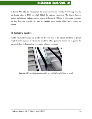 MECHANICAL TRANSPORTATION
Building Services (BLD 60903) March 2017 26
In Summit Mall USJ, the measurement for headroom measured vertically from the step nose line
and landing plates is 2500 mm which fulfilled the minimum requirement. The distance between
handrail and adjacent surfaces such as columns in Summit is 400mm. It is to ensure passengers
are free from any potential risk such as knocking some harmful object hence causing any
injuries.
(ii) Protective Barriers
Suitable structural measures are installed at the both ends of the inclined travelators to prevent
people from taking rides in between the escalators. These protective barriers act as guards that
are provided on the balustrading of travelator wherever necessary.
Diagram 6.31 Anti-Slide device installed to avoid sliding of objects or people
 