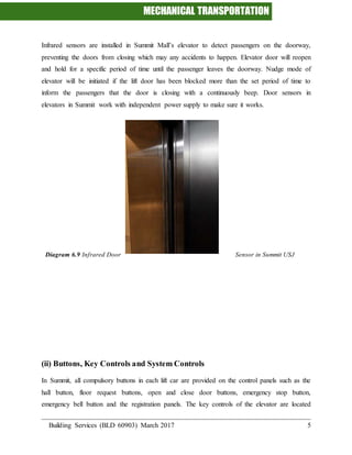 MECHANICAL TRANSPORTATION
Building Services (BLD 60903) March 2017 5
Infrared sensors are installed in Summit Mall’s elevator to detect passengers on the doorway,
preventing the doors from closing which may any accidents to happen. Elevator door will reopen
and hold for a specific period of time until the passenger leaves the doorway. Nudge mode of
elevator will be initiated if the lift door has been blocked more than the set period of time to
inform the passengers that the door is closing with a continuously beep. Door sensors in
elevators in Summit work with independent power supply to make sure it works.
Diagram 6.9 Infrared Door Sensor in Summit USJ
(ii) Buttons, Key Controls and System Controls
In Summit, all compulsory buttons in each lift car are provided on the control panels such as the
hall button, floor request buttons, open and close door buttons, emergency stop button,
emergency bell button and the registration panels. The key controls of the elevator are located
 