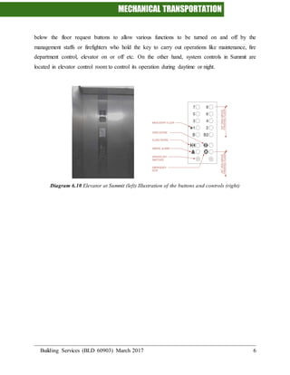 MECHANICAL TRANSPORTATION
Building Services (BLD 60903) March 2017 6
below the floor request buttons to allow various functions to be turned on and off by the
management staffs or firefighters who hold the key to carry out operations like maintenance, fire
department control, elevator on or off etc. On the other hand, system controls in Summit are
located in elevator control room to control its operation during daytime or night.
Diagram 6.10 Elevator at Summit (left) Illustration of the buttons and controls (right)
 