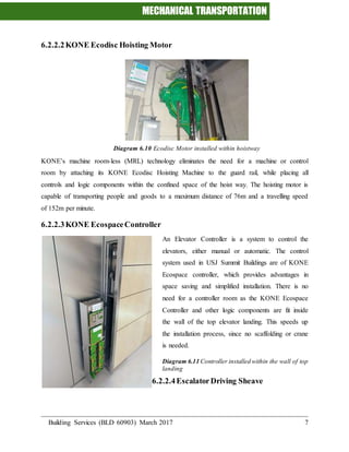 MECHANICAL TRANSPORTATION
Building Services (BLD 60903) March 2017 7
6.2.2.2KONE Ecodisc Hoisting Motor
Diagram 6.10 Ecodisc Motor installed within hoistway
KONE’s machine room-less (MRL) technology eliminates the need for a machine or control
room by attaching its KONE Ecodisc Hoisting Machine to the guard rail, while placing all
controls and logic components within the confined space of the hoist way. The hoisting motor is
capable of transporting people and goods to a maximum distance of 76m and a travelling speed
of 152m per minute.
6.2.2.3KONE EcospaceController
An Elevator Controller is a system to control the
elevators, either manual or automatic. The control
system used in USJ Summit Buildings are of KONE
Ecospace controller, which provides advantages in
space saving and simplified installation. There is no
need for a controller room as the KONE Ecospace
Controller and other logic components are fit inside
the wall of the top elevator landing. This speeds up
the installation process, since no scaffolding or crane
is needed.
Diagram 6.11 Controller installed within the wall of top
landing
6.2.2.4EscalatorDriving Sheave
 