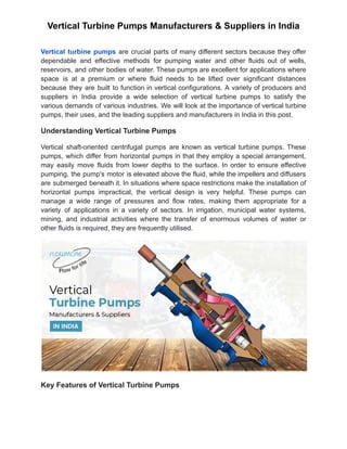 Vertical Turbine Pumps Manufacturers & Suppliers in India
Vertical turbine pumps are crucial parts of many different sectors because they offer
dependable and effective methods for pumping water and other fluids out of wells,
reservoirs, and other bodies of water. These pumps are excellent for applications where
space is at a premium or where fluid needs to be lifted over significant distances
because they are built to function in vertical configurations. A variety of producers and
suppliers in India provide a wide selection of vertical turbine pumps to satisfy the
various demands of various industries. We will look at the importance of vertical turbine
pumps, their uses, and the leading suppliers and manufacturers in India in this post.
Understanding Vertical Turbine Pumps
Vertical shaft-oriented centrifugal pumps are known as vertical turbine pumps. These
pumps, which differ from horizontal pumps in that they employ a special arrangement,
may easily move fluids from lower depths to the surface. In order to ensure effective
pumping, the pump's motor is elevated above the fluid, while the impellers and diffusers
are submerged beneath it. In situations where space restrictions make the installation of
horizontal pumps impractical, the vertical design is very helpful. These pumps can
manage a wide range of pressures and flow rates, making them appropriate for a
variety of applications in a variety of sectors. In irrigation, municipal water systems,
mining, and industrial activities where the transfer of enormous volumes of water or
other fluids is required, they are frequently utilised.
Key Features of Vertical Turbine Pumps
 