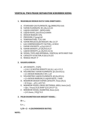VERTICAL TWO PHASE SEPARATOR SCRUBBER SIZING
1. MASUKKAN DESIGN DATA YANG DIKETAHUI :
A.
B.
C.
D.
E.
F.
G.
H.
I.
J.
K.
L.
M.
N.
O.
STANDARD GAS FLOWRATE, Qg (MMSCFD) 0.66
VAPOR FLOWRATE, Wv (lb/s) 0.43
LIQUID CONTENT, (BPD) 0.002
LIQUID RATE, (Act.ft3.hr) 0.0004
DESIGN MARGIN 10%
PRESSURE, P (psig) 60
TEMPERATURE, T (F) 100
VAPOR MOLECULAR WEIGHT, Mw 21.57
GAS COMPRESSIBILITY FACTOR, z 0.9832
VAPOR VISCOSITY, µ (Cp) 0.0117
VAPOR DENSITY, ρV (lb/ft3) 0.27
LIQUID DENSITY, ρL (lb/ft3) 42.56
VESSEL TYPE AND INTERNAL, VERTICAL WITH MIST PAD
CAPACITY K FACTOR, K (ft/s) 0.225
NOZZLE INLET 3”
2. KALKULASIKAN :
A. API DENSITY, (0API)
= (141.5 X WATER DENSITY (62.4) / ρL)-131.5
B. VOLUMETRIC VAPOR FLOWRATE, Qv (Act.ft3/s)
= (1+DESIGN MARGIN) X Wv / ρV
C. VOLUMETRIC LIQUID FLOWRATE, Ql (Act.ft3/s)
= (1+DESIGN MARGIN) X LIQUID RATE / 3600
D. MAXIMUM DESIGN VAPOR CAPACITY, Vmax (ft/s)
= K X ((ρL - ρV) / ρV)^0.5
E. MINIMUM VESSEL CROSS SECTIONAL AREA, Amin (in2)
= (Qv / Vmax) X (0.3048^2) X (39.37^2)
F. MINIMUM VESSEL DIAMETER, Dmin (in2)
= (4 X Amin / PI())^0.5
3. PILIH DIAMETER DAN HEIGHT VESSEL :
D = ...
L = ...
L/D = 2 – 4 (SLENDERNESS RATIO)
NOTE :