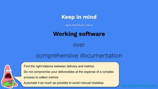 Working software
over
comprehensive documentation
https://agilemanifesto.org/
Find the right balance between delivery and metrics
Do not compromise your deliverables at the expense of a complex
process to collect metrics
Automate it as much as possible to avoid manual mistakes
Keep in mind
Agile Manifesto Value
 