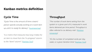Kanban metrics deﬁnition
Cycle Time
"Cycle Time is the amount of time a team/
person spends actually working on a work item
up until it is ready for delivery". (businessmap)
"Is a metric that measures how long it takes for
an item to move from the “in-progress” column
to the “done” column". (Kanban Tool)
Throughput
"The number of work items exiting from the
system or a given part of it; measured in work
items delivered per time period. Throughput is
often referred to as delivery rate". (Kanban
University)
"It’s the number of completed cards per day,
week, or a given iteration time". (Kanban Tool)
 