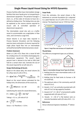 Page 1 of 1
Single Phase Liquid Vessel Sizing for HYSYS Dynamics
Process Facilities often have intermediate storage
facilities that store liquids prior to transporting to
downstream equipment. The period of storage is
short, i.e., of the order of minutes to hours & is
defined as Holdup time. The Holdup time can also
be explained as the reserve volume required to
ensure safe & controlled operation of
downstream equipment.
The intermediate vessel also acts as a buffer
vessel to accommodate any surge/spikes in flow
rates, and is termed as surge time.
Vessel Volume is an input data required in
Process Dynamic Simulation and the following
exercise covers estimation of volume required for
single phase liquid flow into an intermediate
vertical/horizontal/flat bottomed process vessel.
Problem Statement
Water at 1,341 m3
/h, flows into a vessel & held
for a holdup time of 1 min before discharging into
downstream equipment. The vessel’s liquid
percent level is desired to be held at 50% (half
full) for a certain drain rate. Estimate the size of
the vessel required for an L/D ratio of 1.
Design Methodology & Results
Based on the above data, the vessel volume [V]
for a flow rate of 1,341 m3
/h is,
𝑽 = 𝑸[𝒎 𝟑
𝒉⁄ ] ×
𝑻 𝒉𝒐𝒍𝒅𝒖𝒑[𝒎𝒊𝒏]
𝟔𝟎
×
𝟏𝟎𝟎
% 𝑳𝒊𝒒𝒖𝒊𝒅 𝑳𝒆𝒗𝒆𝒍
(1)
Based on the vessel volume estimated for the
holdup time, the dimensions of the vessel are,
𝑫 = √
𝟒𝑽
𝝅𝑳
; 𝑾𝒉𝒆𝒓𝒆 𝑳 = 𝒏 × 𝑫 (2)
Substituting the values for vessel dimensions,
𝑽 = 𝟏𝟑𝟒𝟏 ×
𝟏
𝟔𝟎
×
𝟏𝟎𝟎
𝟓𝟎
= 𝟒𝟒. 𝟕𝒎 𝟑
(3)
Taking L = D, i.e., L/D ratio of 1.0
𝑫 = √
𝟒×𝟒𝟒.𝟕
𝝅
𝟑
≈ 𝟑. 𝟗 𝒎 (4)
Since L = D; Therefore L = 3.9 m.
Surge Study
From the estimates, the vessel chosen is flat
bottomed on concrete foundation & is subjected
to a peak flowrate rise of 1,474 m3
/h in a 2 min
interval. The liquid level rises to ~57% from 50%.
Figure 1. Surge Flow rate increase on % Liquid Level
Thumb Rules
The different arrangement types are as follows,
Figure 2. Intermediate Storage Vessel Types & L/D Ratio
1. Holding time for most intermediate tanks is 10
min (half full tanks)
2. Holding time for feed tanks to furnace is 30
min (half full).
3. The optimum ratio is 3 for commonly used L/D
ratios of 2 to 5.
4. Vessels < 4 m3
, are vertically mounted with L/D
ratio of 2 to 5 on leg supports/ brackets.
5. Vessels 4 m3
< V < 40 m3
is horizontal & saddle
supported with L/D ratio of 2 to 5.
6. Vessels V > 40 m3
is flat bottom tank on
concrete foundation with L/D ratio of 0.5 - 1.5.
References
Perry’s Chemical Engineers Handbook, 7th
Edition
 