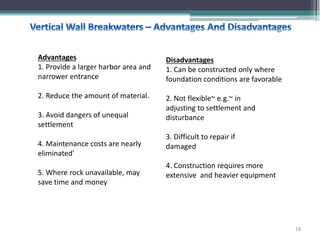 Advantages
1. Provide a larger harbor area and
narrower entrance
2. Reduce the amount of material.
3. Avoid dangers of unequal
settlement
4. Maintenance costs are nearly
eliminated'
5. Where rock unavailable, may
save time and money
Disadvantages
1. Can be constructed only where
foundation conditions are favorable
2. Not flexible~ e.g.~ in
adjusting to settlement and
disturbance
3. Difficult to repair if
damaged
4. Construction requires more
extensive and heavier equipment
18
 