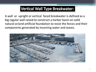 A wall or upright or vertical faced breakwater is defined as a
big regular wall raised to construct a harbor basin on solid
natural or/and artificial foundation to resist the forces and their
components generated by incoming water and waves.
2
 