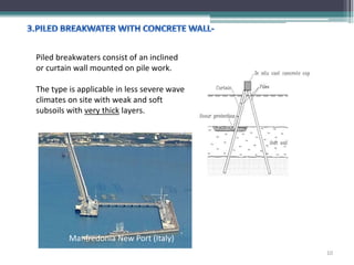 Piled breakwaters consist of an inclined
or curtain wall mounted on pile work.
The type is applicable in less severe wave
climates on site with weak and soft
subsoils with very thick layers.
Manfredonia New Port (Italy)
10
 