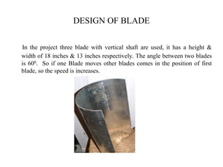 DESIGN OF BLADE
In the project three blade with vertical shaft are used, it has a height &
width of 18 inches & 13 inches respectively. The angle between two blades
is 600. So if one Blade moves other blades comes in the position of first
blade, so the speed is increases.
 