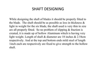 SHAFT DESIGNING 
While designing the shaft of blades it should be properly fitted to
the blade. The shaft should be as possible as less in thickness &
light in weight for the six blade, the shaft used is very thin in size
are all properly fitted. So no problem of slipping & fraction is
created, it is made up of hollow Aluminum which is having very
light weight. Length of shaft & diameter are 18 inches & 2.54cm
respectively. And at the top and bottom ends mild steel of length
1inch each are respectively are fixed to give strength to the hollow
shaft.
 
