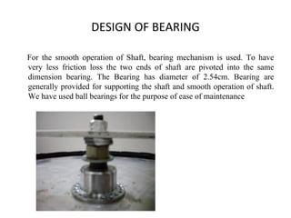DESIGN OF BEARING
For the smooth operation of Shaft, bearing mechanism is used. To have
very less friction loss the two ends of shaft are pivoted into the same
dimension bearing. The Bearing has diameter of 2.54cm. Bearing are
generally provided for supporting the shaft and smooth operation of shaft.
We have used ball bearings for the purpose of ease of maintenance
 