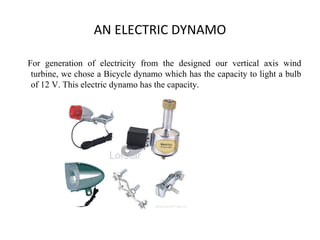 AN ELECTRIC DYNAMO
For generation of electricity from the designed our vertical axis wind
turbine, we chose a Bicycle dynamo which has the capacity to light a bulb
of 12 V. This electric dynamo has the capacity.
 
