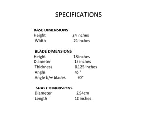 SPECIFICATIONS
BASE DIMENSIONS
Height                           24 inches
Width                            21 inches
BLADE DIMENSIONS
Height                            18 inches
Diameter                        13 inches
Thickness                       0.125 inches
Angle                              45 °
Angle b/w blades            60°
SHAFT DIMENSIONS
Diameter                         2.54cm
Length                            18 inches
 