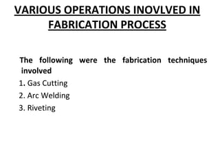 VARIOUS OPERATIONS INOVLVED IN 
FABRICATION PROCESS
The  following  were  the  fabrication  techniques 
involved 
1. Gas Cutting
2. Arc Welding
3. Riveting
 