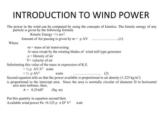 INTRODUCTION TO WIND POWER
The power in the wind can be computed by using the concepts of kinetics. The kinetic energy of any
particle is given by the following formula
Kinetic Energy =½ mv2.
Amount of Air passing is given by m = ρ AV …………………..(1)
Where
m = mass of air transversing
A=area swept by the rotating blades of wind mill type generator
ρ = Density of air
V= velocity of air
Substituting this value of the mass in expression of K.E.
= ½ ρ AV.V2 watts
= ½ ρ AV3 watts ………………….. (2)
Second equation tells us that the power available is proportional to air density (1.225 kg/m3)
is proportional to the intercept area. Since the area is normally circular of diameter D in horizontal
axis aero turbines, then,
A = 0.25πD2 (Sq. m)
Put this quantity in equation second then
Available wind power Pa =0.125 ρ π D2 V3 watt
 