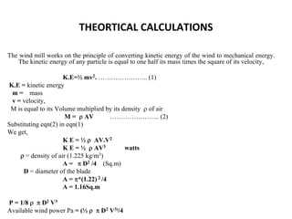THEORTICAL CALCULATIONS
The wind mill works on the principle of converting kinetic energy of the wind to mechanical energy.
The kinetic energy of any particle is equal to one half its mass times the square of its velocity,
K.E=½ mv2. ………………….. (1)
K.E = kinetic energy
m = mass
v = velocity,
M is equal to its Volume multiplied by its density ρ of air
M = ρ AV ………………….. (2)
Substituting eqn(2) in eqn(1)
We get,
K E = ½ ρ AV.V2
K E = ½ ρ AV3 watts
ρ = density of air (1.225 kg/m3)
A = π D2 /4 (Sq.m)
D = diameter of the blade
A = π*(1.22) 2 /4
A = 1.16Sq.m
P = 1/8 ρ π D2 V3
Available wind power Pa = (½ ρ π D2 V3)/4
 