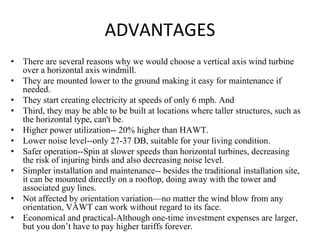 ADVANTAGES
• There are several reasons why we would choose a vertical axis wind turbine
over a horizontal axis windmill.
• They are mounted lower to the ground making it easy for maintenance if
needed.
• They start creating electricity at speeds of only 6 mph. And
• Third, they may be able to be built at locations where taller structures, such as
the horizontal type, can't be.
• Higher power utilization-- 20% higher than HAWT.
• Lower noise level--only 27-37 DB, suitable for your living condition.
• Safer operation--Spin at slower speeds than horizontal turbines, decreasing
the risk of injuring birds and also decreasing noise level.
• Simpler installation and maintenance-- besides the traditional installation site,
it can be mounted directly on a rooftop, doing away with the tower and
associated guy lines.
• Not affected by orientation variation—no matter the wind blow from any
orientation, VAWT can work without regard to its face.
• Economical and practical-Although one-time investment expenses are larger,
but you don’t have to pay higher tariffs forever.
 