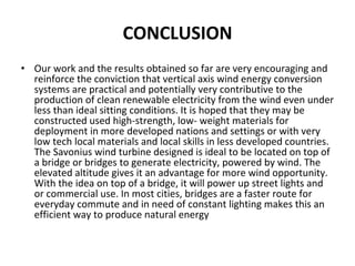 CONCLUSION
• Our work and the results obtained so far are very encouraging and 
reinforce the conviction that vertical axis wind energy conversion 
systems are practical and potentially very contributive to the 
production of clean renewable electricity from the wind even under 
less than ideal sitting conditions. It is hoped that they may be
constructed used high‐strength, low‐ weight materials for 
deployment in more developed nations and settings or with very 
low tech local materials and local skills in less developed countries.
The Savonius wind turbine designed is ideal to be located on top of 
a bridge or bridges to generate electricity, powered by wind. The 
elevated altitude gives it an advantage for more wind opportunity. 
With the idea on top of a bridge, it will power up street lights and 
or commercial use. In most cities, bridges are a faster route for 
everyday commute and in need of constant lighting makes this an 
efficient way to produce natural energy
 