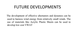FUTURE DEVELOPMENTS
The development of effective alternators and dynamos can be
used to harness wind energy from relatively small winds. The
use of materials like Acrylic Plastic Sheets can be used to
develop low cost VWAT
 