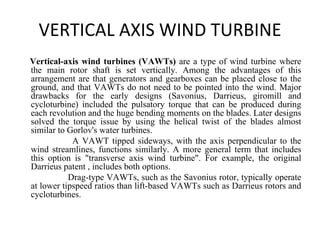 VERTICAL AXIS WIND TURBINE
Vertical-axis wind turbines (VAWTs) are a type of wind turbine where
the main rotor shaft is set vertically. Among the advantages of this
arrangement are that generators and gearboxes can be placed close to the
ground, and that VAWTs do not need to be pointed into the wind. Major
drawbacks for the early designs (Savonius, Darrieus, giromill and
cycloturbine) included the pulsatory torque that can be produced during
each revolution and the huge bending moments on the blades. Later designs
solved the torque issue by using the helical twist of the blades almost
similar to Gorlov's water turbines.
A VAWT tipped sideways, with the axis perpendicular to the
wind streamlines, functions similarly. A more general term that includes
this option is "transverse axis wind turbine". For example, the original
Darrieus patent , includes both options.
Drag-type VAWTs, such as the Savonius rotor, typically operate
at lower tipspeed ratios than lift-based VAWTs such as Darrieus rotors and
cycloturbines.
 