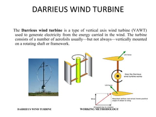 DARRIEUS WIND TURBINE
The Darrieus wind turbine is a type of vertical axis wind turbine (VAWT)
used to generate electricity from the energy carried in the wind. The turbine
consists of a number of aerofoils usually—but not always—vertically mounted
on a rotating shaft or framework.
DARRIEUS WIND TURBINE WORKING METHODOLOGY
 
