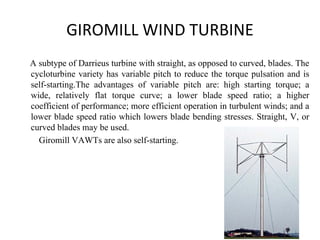 GIROMILL WIND TURBINE
A subtype of Darrieus turbine with straight, as opposed to curved, blades. The
cycloturbine variety has variable pitch to reduce the torque pulsation and is
self-starting.The advantages of variable pitch are: high starting torque; a
wide, relatively flat torque curve; a lower blade speed ratio; a higher
coefficient of performance; more efficient operation in turbulent winds; and a
lower blade speed ratio which lowers blade bending stresses. Straight, V, or
curved blades may be used.
Giromill VAWTs are also self-starting.
 