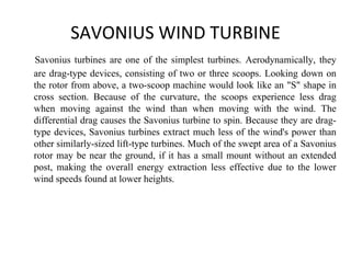 SAVONIUS WIND TURBINE
Savonius turbines are one of the simplest turbines. Aerodynamically, they
are drag-type devices, consisting of two or three scoops. Looking down on
the rotor from above, a two-scoop machine would look like an "S" shape in
cross section. Because of the curvature, the scoops experience less drag
when moving against the wind than when moving with the wind. The
differential drag causes the Savonius turbine to spin. Because they are drag-
type devices, Savonius turbines extract much less of the wind's power than
other similarly-sized lift-type turbines. Much of the swept area of a Savonius
rotor may be near the ground, if it has a small mount without an extended
post, making the overall energy extraction less effective due to the lower
wind speeds found at lower heights.
 