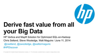 © Copyright 2014 Hewlett-Packard Development Company, L.P. The information contained herein is subject to change without notice.
Derive fast value from all
your Big Data
HP Vertica and MapR Solution for Optimized SQL-on-Hadoop
Chris Selland, Steve Wooledge, Walt Maguire / June 11, 2014
@cselland, @swooledge, @waltermaguire
#HPDiscover
 