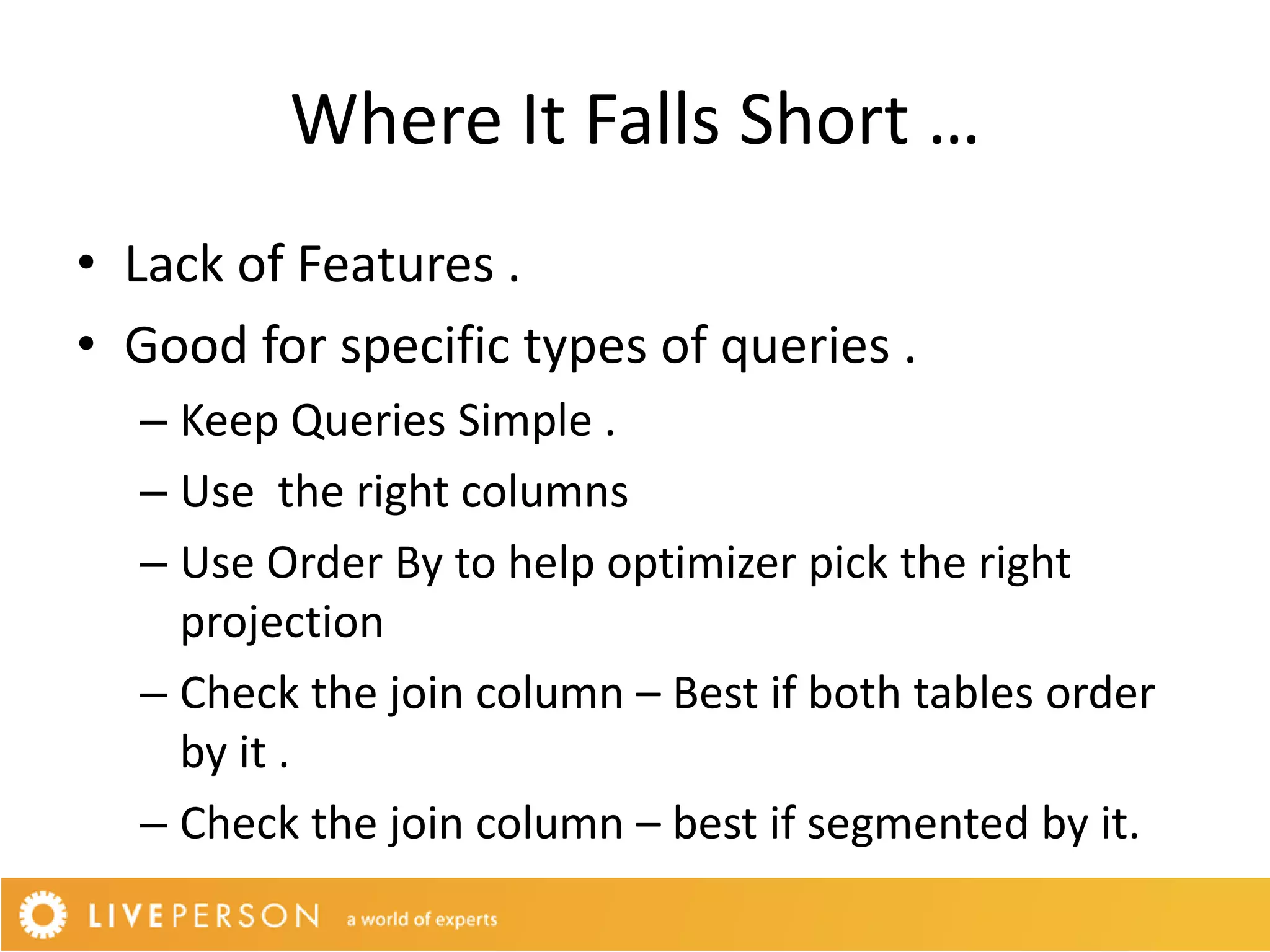 Where It Falls Short …
• Lack of Features .
• Good for specific types of queries .
  – Keep Queries Simple .
  – Use the right columns
  – Use Order By to help optimizer pick the right
    projection
  – Check the join column – Best if both tables order
    by it .
  – Check the join column – best if segmented by it.
 