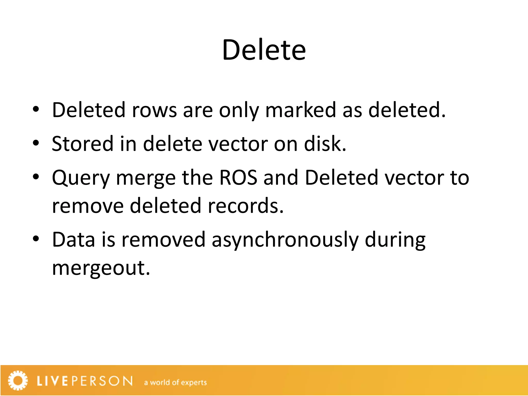Delete
• Deleted rows are only marked as deleted.
• Stored in delete vector on disk.
• Query merge the ROS and Deleted vector to
  remove deleted records.
• Data is removed asynchronously during
  mergeout.
 