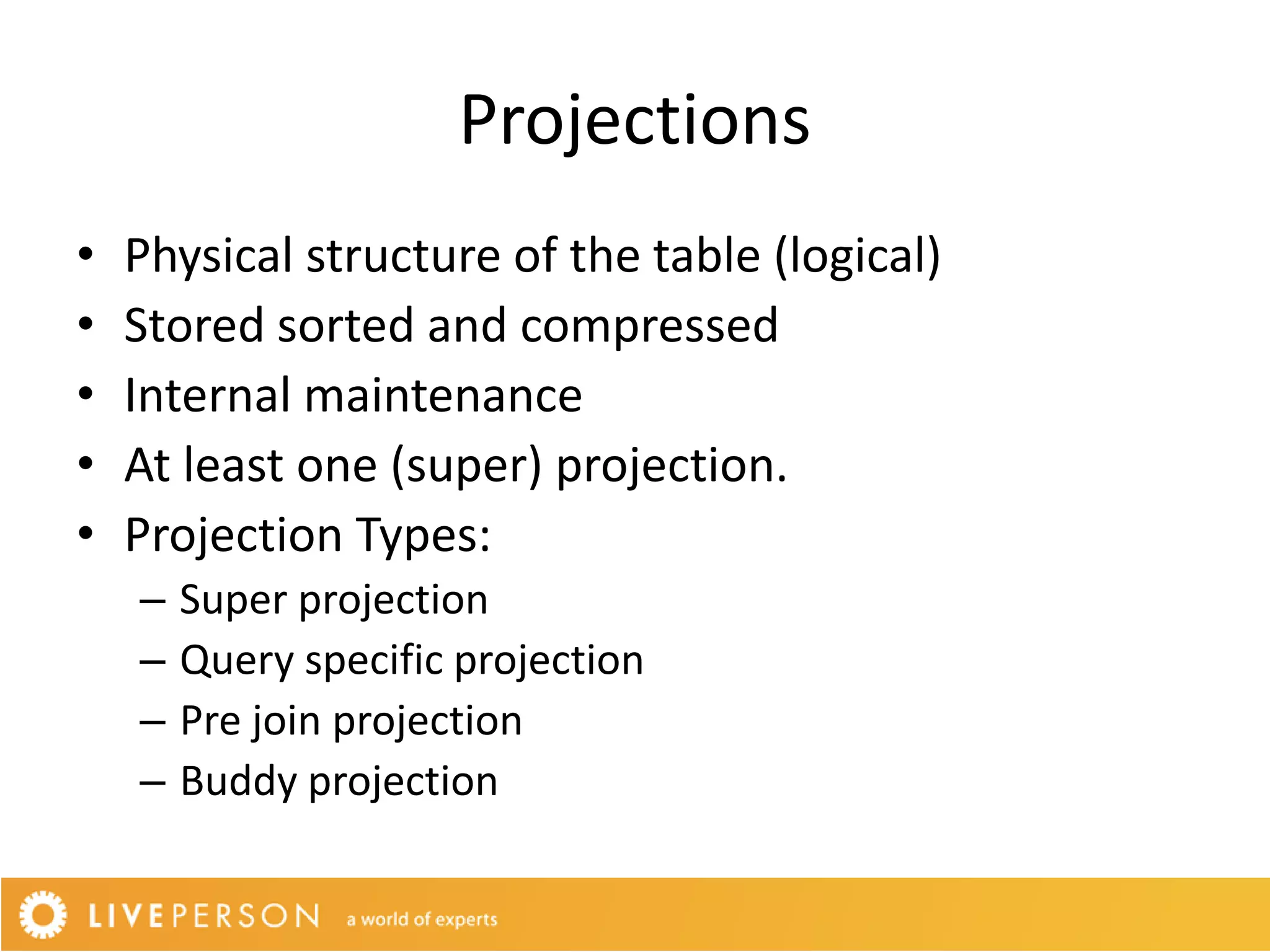 Projections
•   Physical structure of the table (logical)
•   Stored sorted and compressed
•   Internal maintenance
•   At least one (super) projection.
•   Projection Types:
    –   Super projection
    –   Query specific projection
    –   Pre join projection
    –   Buddy projection
 