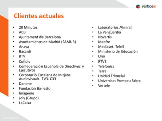 Clientes actuales
•   20 Minutos                               •   Laboratorios Almirall
•   ACB                                      •   La Vanguardia
•   Ajuntament de Barcelona                  •   Novartis
•   Ayuntamiento de Madrid (SAMUR)           •   Mapfre
•   Anaya                                    •   Mediaset. Tele5
•   Bacardi                                  •   Ministerio de Educación
•   BTV                                      •   Ono
•   Cofidis                                  •   RTVE
•   Confederación Española de Directivos y   •   Telefónica
    Ejecutivos                               •   Terra
•   Corporació Catalana de Mitjans           •   Unidad Editorial
    Audiovisuals. TV3. C33                   •   Universitat Pompeu Fabra
•   Danone                                   •   Vertele
•   Fundación Banesto
•   Imagenio
•   Joly (Grupo)
•   LaCaixa
 