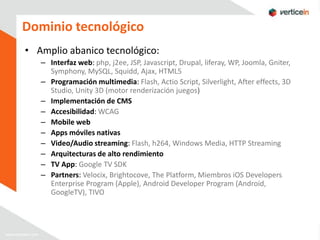 Dominio tecnológico
• Amplio abanico tecnológico:
   – Interfaz web: php, j2ee, JSP, Javascript, Drupal, liferay, WP, Joomla, Gniter,
     Symphony, MySQL, Squidd, Ajax, HTML5
   – Programación multimedia: Flash, Actio Script, Silverlight, After effects, 3D
     Studio, Unity 3D (motor renderización juegos)
   – Implementación de CMS
   – Accesibilidad: WCAG
   – Mobile web
   – Apps móviles nativas
   – Video/Audio streaming: Flash, h264, Windows Media, HTTP Streaming
   – Arquitecturas de alto rendimiento
   – TV App: Google TV SDK
   – Partners: Velocix, Brightocove, The Platform, Miembros iOS Developers
     Enterprise Program (Apple), Android Developer Program (Android,
     GoogleTV), TIVO
 