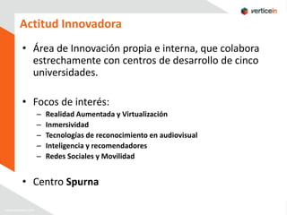 Actitud Innovadora
• Área de Innovación propia e interna, que colabora
  estrechamente con centros de desarrollo de cinco
  universidades.

• Focos de interés:
   –   Realidad Aumentada y Virtualización
   –   Inmersividad
   –   Tecnologías de reconocimiento en audiovisual
   –   Inteligencia y recomendadores
   –   Redes Sociales y Movilidad


• Centro Spurna
 