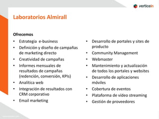 Laboratorios Almirall

Ofrecemos
• Estrategia e-business             • Desarrollo de portales y sites de
• Definición y diseño de campañas     producto
  de marketing directo              • Community Management
• Creatividad de campañas           • Webmaster
• Informes mensuales de             • Mantenimiento y actualización
  resultados de campañas              de todos los portales y websites
  (redención, conversión, KPIs)     • Desarrollo de aplicaciones
• Analítica web                       móviles
• Integración de resultados con     • Cobertura de eventos
  CRM corporativo                   • Plataforma de vídeo streaming
• Email marketing                   • Gestión de proveedores
 