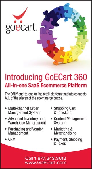Introducing GoECart 360
All-in-one SaaS Ecommerce Platform
The ONLY end-to-end online retail platform that interconnects
ALL of the pieces of the ecommerce puzzle.

• Multi-channel Order             • Shopping Cart
  Management System                 & Checkout
• Advanced Inventory and          • Content Management
  Warehouse Management              System
• Purchasing and Vendor           • Marketing &
  Management                        Merchandising
• CRM                             • Payment, Shipping
                                    & Taxes


              Call 1.877.243.3612
              www.GoECart.com
 