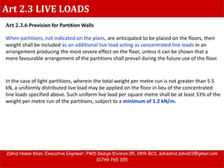 Art 2.3 LIVE LOADS
Art 2.3.6 Provision for Partition Walls
When partitions, not indicated on the plans, are anticipated to be placed on the floors, their
weight shall be included as an additional live load acting as concentrated line loads in an
arrangement producing the most severe effect on the floor, unless it can be shown that a
more favourable arrangement of the partitions shall prevail during the future use of the floor.
Zahid Hasan Khan, Executive Engineer, PWD Design Division 05, 28th BCS, zahzahid.zahid23@gmail.com
01749 765 355
In the case of light partitions, wherein the total weight per metre run is not greater than 5.5
kN, a uniformly distributed live load may be applied on the floor in lieu of the concentrated
line loads specified above. Such uniform live load per square metre shall be at least 33% of the
weight per metre run of the partitions, subject to a minimum of 1.2 kN/m2
 